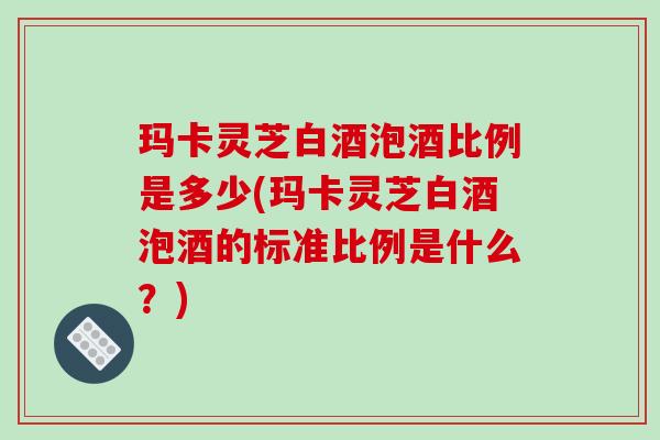 玛卡灵芝白酒泡酒比例是多少(玛卡灵芝白酒泡酒的标准比例是什么?)