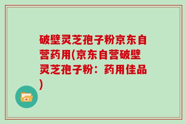 破壁灵芝孢子粉京东自营药用(京东自营破壁灵芝孢子粉：药用佳品)