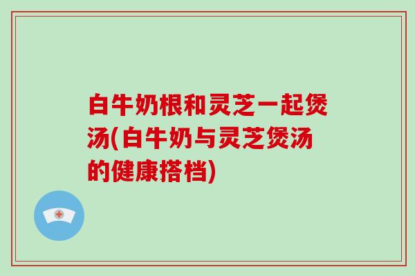 白牛奶根和灵芝一起煲汤(白牛奶与灵芝煲汤的健康搭档)
