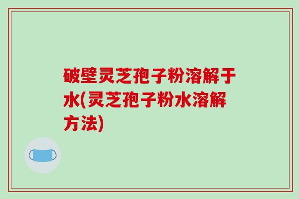 破壁灵芝孢子粉溶解于水(灵芝孢子粉水溶解方法)