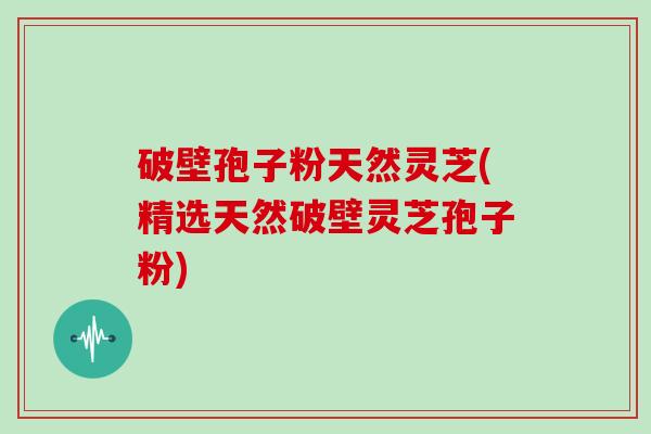 破壁孢子粉天然灵芝(精选天然破壁灵芝孢子粉)