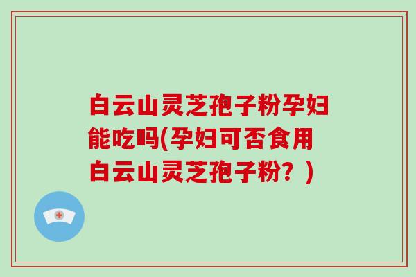 白云山灵芝孢子粉孕妇能吃吗(孕妇可否食用白云山灵芝孢子粉？)