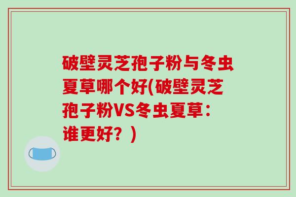 破壁灵芝孢子粉与冬虫夏草哪个好(破壁灵芝孢子粉VS冬虫夏草：谁更好？)