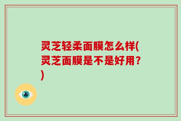 灵芝轻柔面膜怎么样(灵芝面膜是不是好用？)