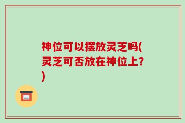 神位可以摆放灵芝吗(灵芝可否放在神位上?)