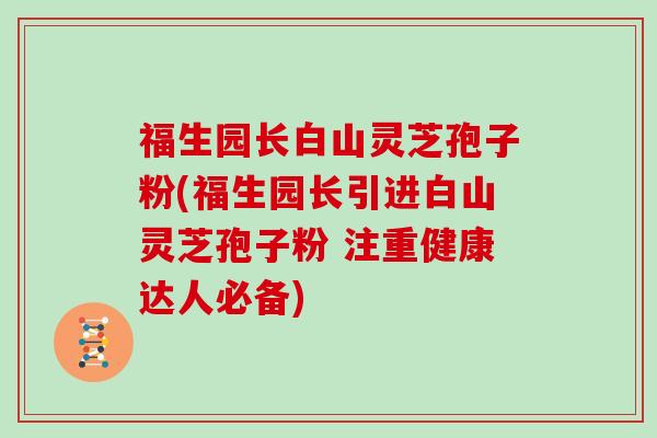 福生园长白山灵芝孢子粉(福生园长引进白山灵芝孢子粉 注重健康达人必备)