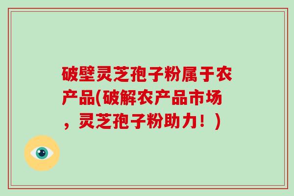 破壁灵芝孢子粉属于农产品(破解农产品市场，灵芝孢子粉助力！)