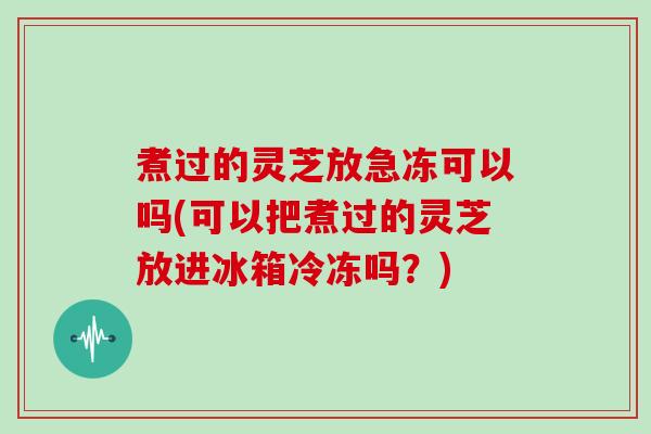 煮过的灵芝放急冻可以吗(可以把煮过的灵芝放进冰箱冷冻吗?)