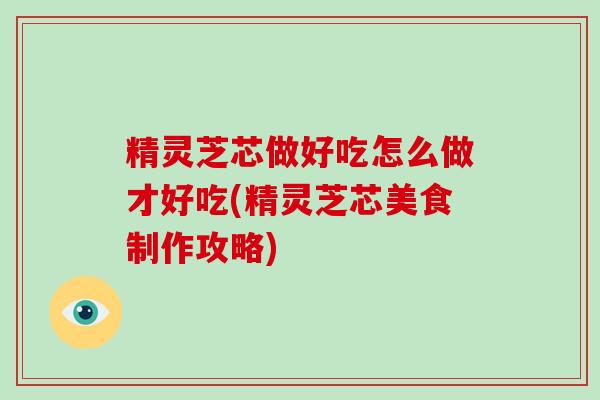 精灵芝芯做好吃怎么做才好吃(精灵芝芯美食制作攻略)