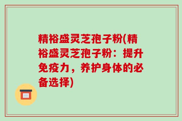 精裕盛灵芝孢子粉(精裕盛灵芝孢子粉:提升免疫力,养护身体的必备选择)