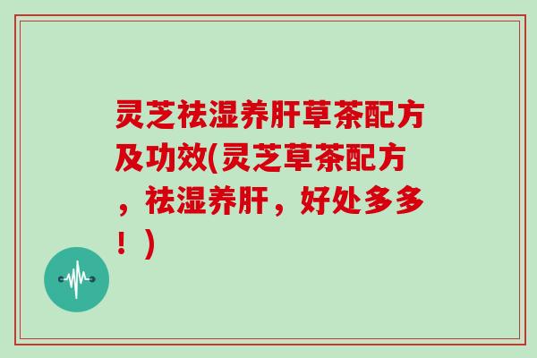 灵芝祛湿养肝草茶配方及功效(灵芝草茶配方,祛湿养肝,好处多多!)