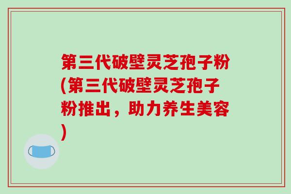 第三代破壁灵芝孢子粉(第三代破壁灵芝孢子粉推出，助力养生美容)