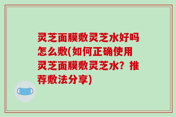 灵芝面膜敷灵芝水好吗怎么敷(如何正确使用灵芝面膜敷灵芝水？推荐敷法分享)