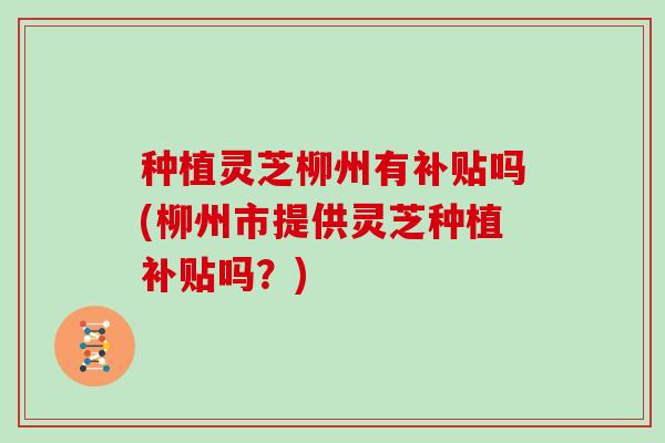 种植灵芝柳州有补贴吗(柳州市提供灵芝种植补贴吗?)