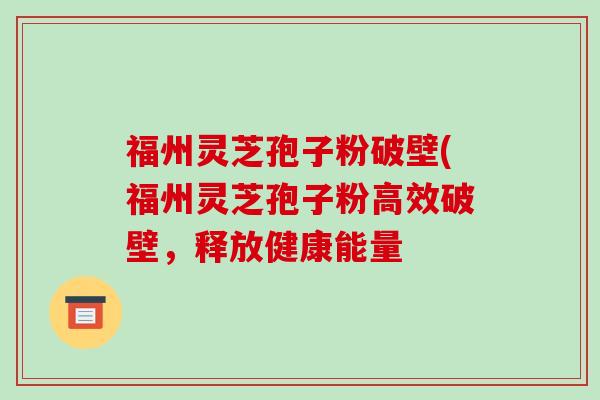 福州灵芝孢子粉破壁(福州灵芝孢子粉高效破壁,释放健康能量