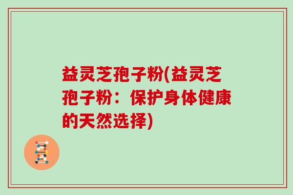 益灵芝孢子粉(益灵芝孢子粉：保护身体健康的天然选择)