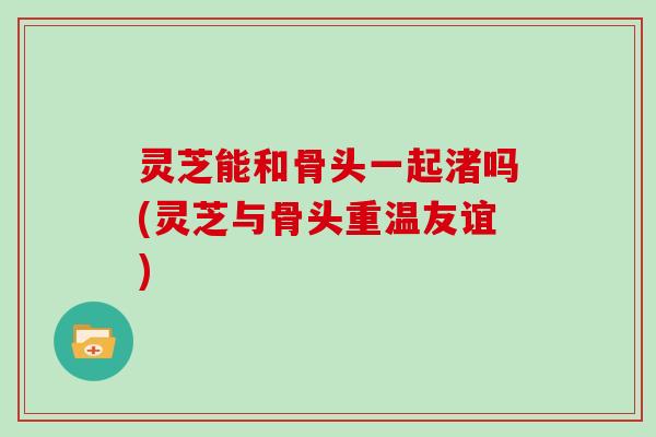 灵芝能和骨头一起渚吗(灵芝与骨头重温友谊)
