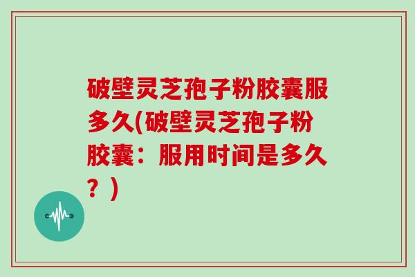 破壁灵芝孢子粉胶囊服多久(破壁灵芝孢子粉胶囊：服用时间是多久？)
