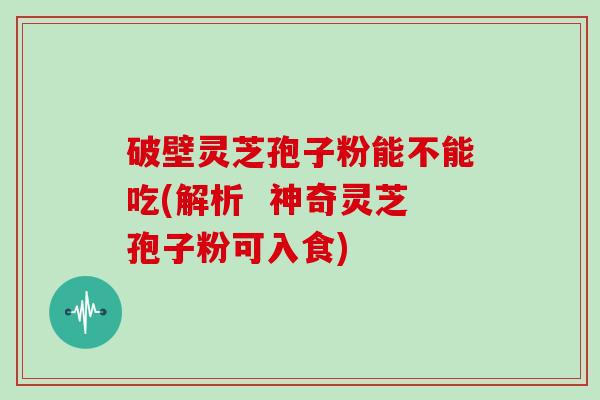 破壁灵芝孢子粉能不能吃(解析  神奇灵芝孢子粉可入食)