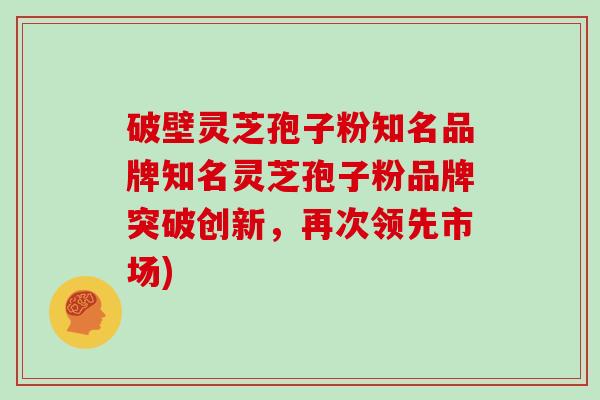 破壁灵芝孢子粉知名品牌知名灵芝孢子粉品牌突破创新,再次领先市场)