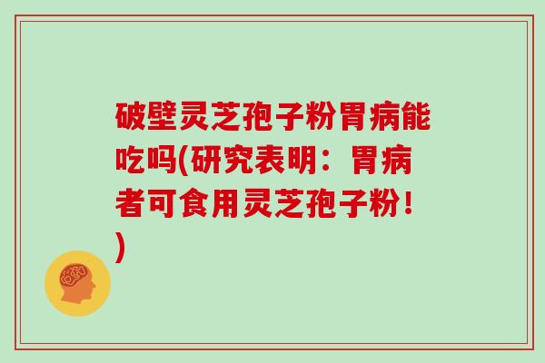 破壁灵芝孢子粉胃病能吃吗(研究表明:胃病者可食用灵芝孢子粉!)