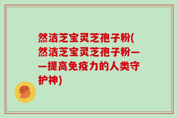 然洁芝宝灵芝孢子粉(然洁芝宝灵芝孢子粉——提高免疫力的人类守护神)