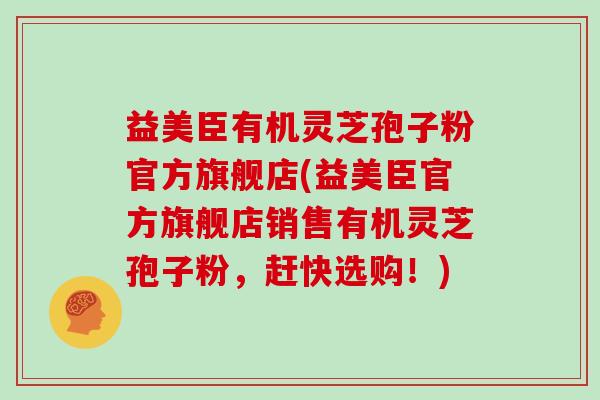 益美臣有机灵芝孢子粉官方旗舰店(益美臣官方旗舰店销售有机灵芝孢子粉,赶快选购!)