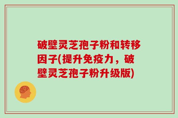 破壁灵芝孢子粉和转移因子(提升免疫力,破壁灵芝孢子粉升级版)
