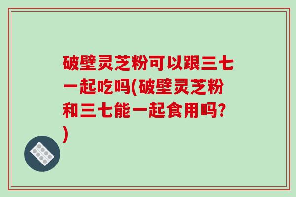 破壁灵芝粉可以跟三七一起吃吗(破壁灵芝粉和三七能一起食用吗?)