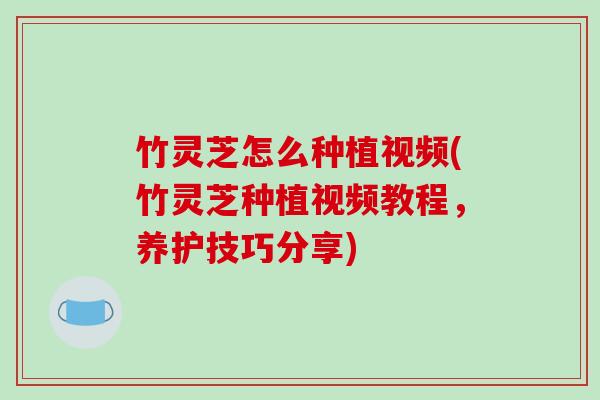 竹灵芝怎么种植视频(竹灵芝种植视频教程,养护技巧分享)