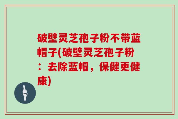 破壁灵芝孢子粉不带蓝帽子(破壁灵芝孢子粉：去除蓝帽，保健更健康)