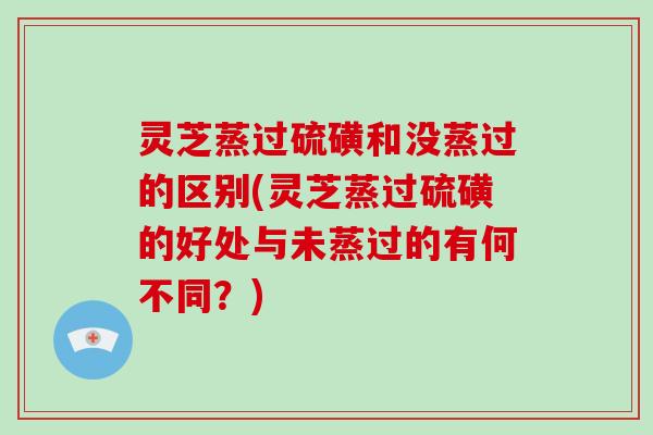 灵芝蒸过硫磺和没蒸过的区别(灵芝蒸过硫磺的好处与未蒸过的有何不同?)
