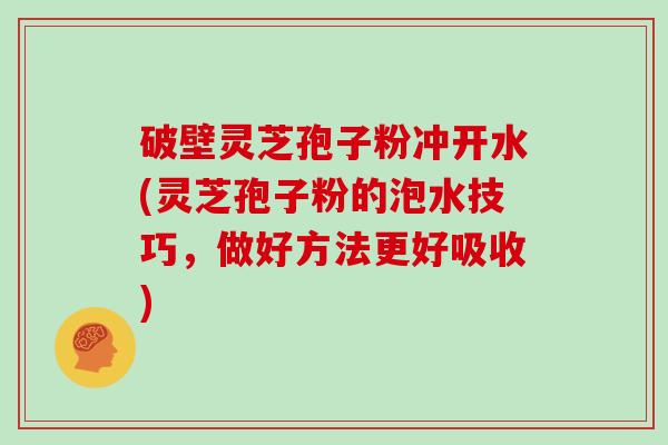 破壁灵芝孢子粉冲开水(灵芝孢子粉的泡水技巧,做好方法更好吸收)