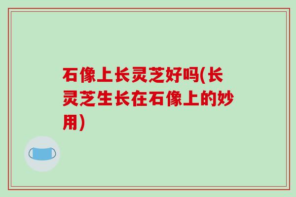 石像上长灵芝好吗(长灵芝生长在石像上的妙用)
