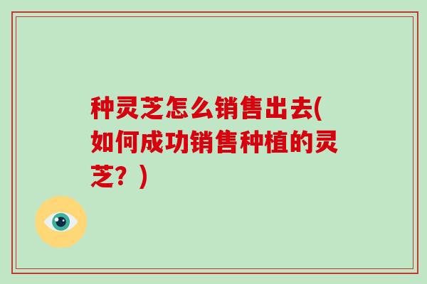 种灵芝怎么销售出去(如何成功销售种植的灵芝？)