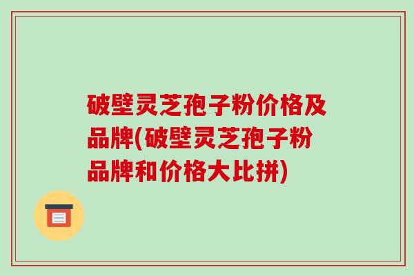 破壁灵芝孢子粉价格及品牌(破壁灵芝孢子粉品牌和价格大比拼)