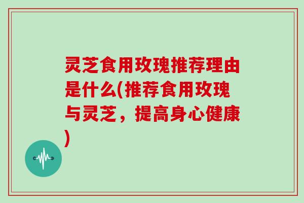 灵芝食用玫瑰推荐理由是什么(推荐食用玫瑰与灵芝,提高身心健康)