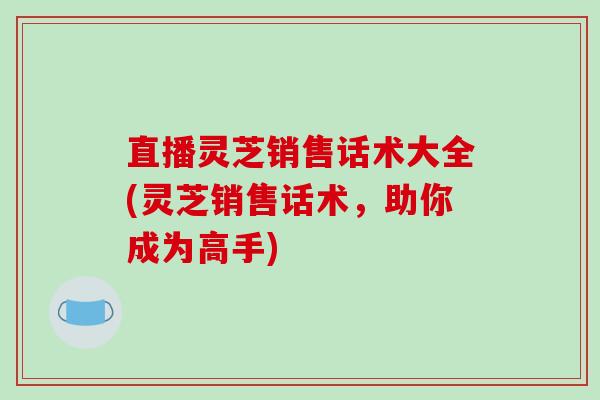 直播灵芝销售话术大全(灵芝销售话术,助你成为高手)