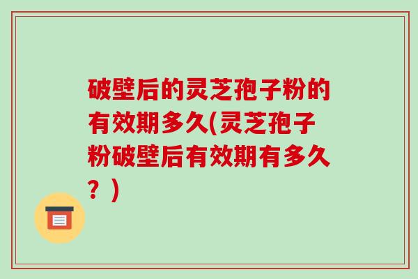 破壁后的灵芝孢子粉的有效期多久(灵芝孢子粉破壁后有效期有多久?)