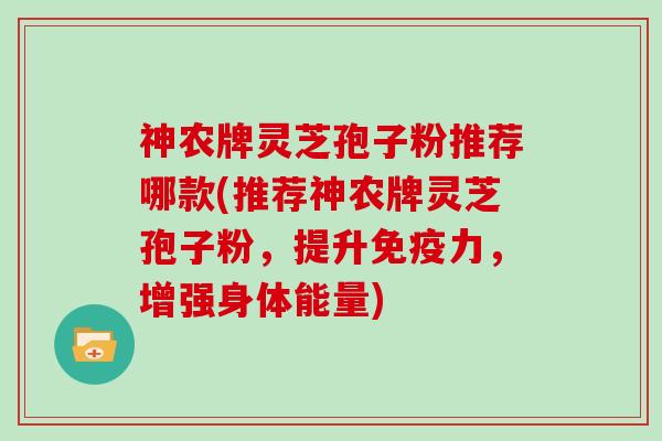 神农牌灵芝孢子粉推荐哪款(推荐神农牌灵芝孢子粉,提升免疫力,增强身体能量)