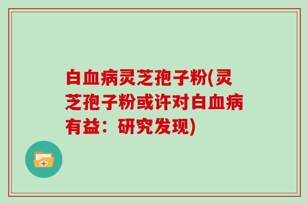 白血病灵芝孢子粉(灵芝孢子粉或许对白血病有益：研究发现)