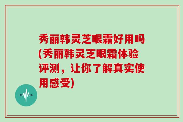 秀丽韩灵芝眼霜好用吗(秀丽韩灵芝眼霜体验评测，让你了解真实使用感受)