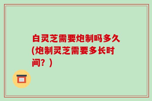 白灵芝需要炮制吗多久(炮制灵芝需要多长时间?)