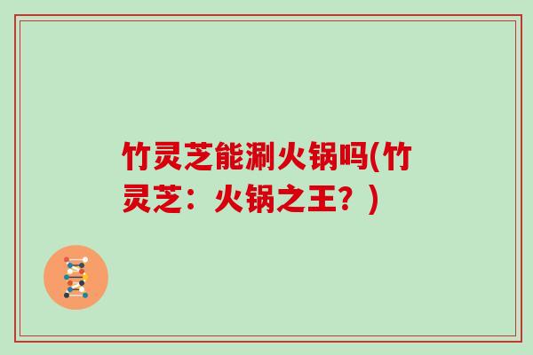 竹灵芝能涮火锅吗(竹灵芝:火锅之王?)