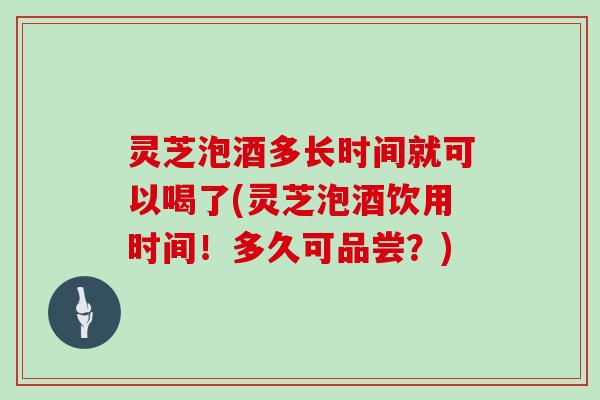 灵芝泡酒多长时间就可以喝了(灵芝泡酒饮用时间!多久可品尝?)