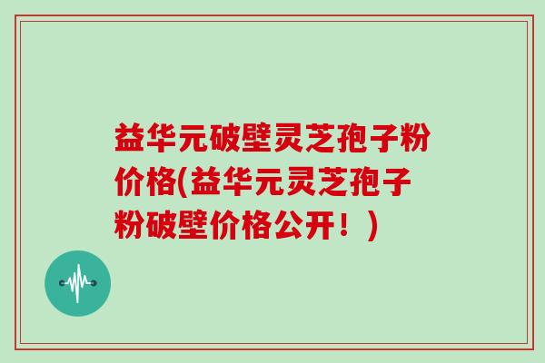 益华元破壁灵芝孢子粉价格(益华元灵芝孢子粉破壁价格公开！)