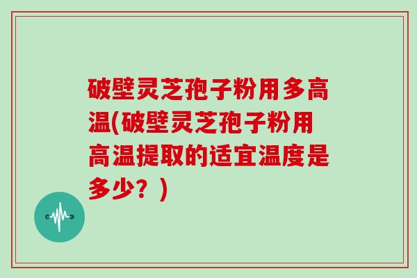 破壁灵芝孢子粉用多高温(破壁灵芝孢子粉用高温提取的适宜温度是多少?)