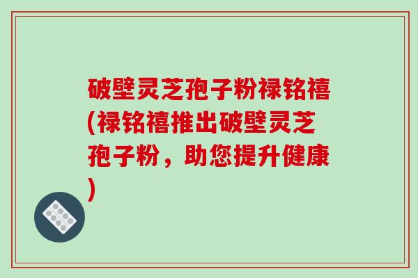 破壁灵芝孢子粉禄铭禧(禄铭禧推出破壁灵芝孢子粉,助您提升健康)