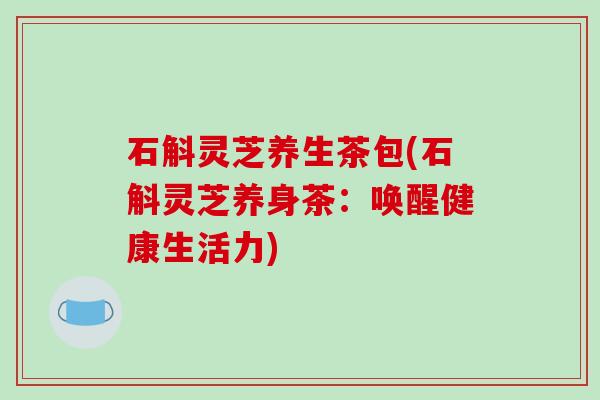 石斛灵芝养生茶包(石斛灵芝养身茶:唤醒健康生活力)