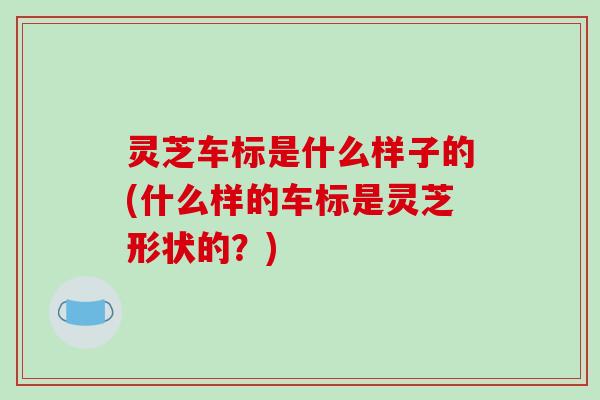 灵芝车标是什么样子的(什么样的车标是灵芝形状的？)